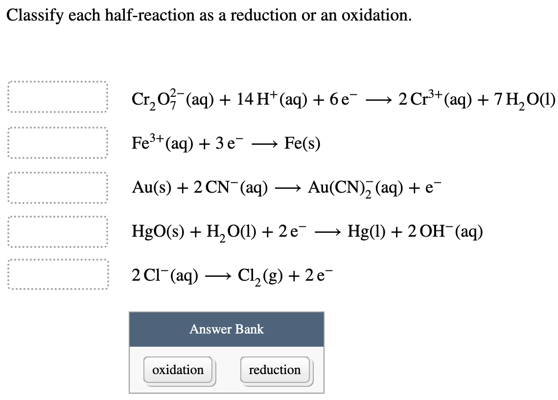 Classify each half-reaction as a reduction or an oxidation.
Cr, 0 (aq) + 14H*(aq) + 6 e-
2 Cr+ (aq) + 7 H,0(1)
Fe3+(aq) + 3 e-
→ Fe(s)
Au(s) + 2 CN-(aq)
→ Au(CN), (aq) + e¯
HgO(s) + H,O(1) + 2 e-
→ Hg(1) + 2 OH (aq)
2 Cl-(aq)
Cl2 (g) + 2 e-
Answer Bank
oxidation
reduction
