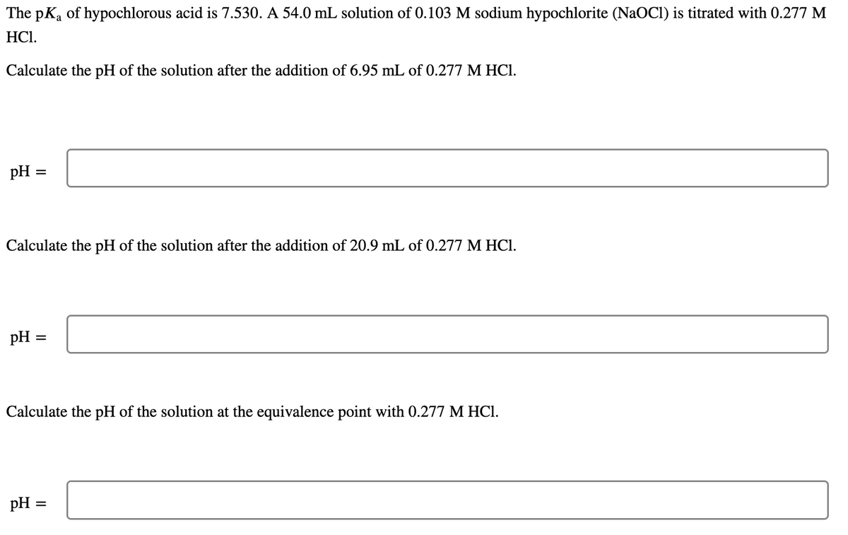 The pKa of hypochlorous acid is 7.530. A 54.0 mL solution of 0.103 M sodium hypochlorite (NaOCI) is titrated with 0.277 M
HCl.
Calculate the pH of the solution after the addition of 6.95 mL of 0.277 M HCI.
pH =
Calculate the pH of the solution after the addition of 20.9 mL of 0.277 M HCI.
pH
Calculate the pH of the solution at the equivalence point with 0.277 M HCI.
pH =
II
