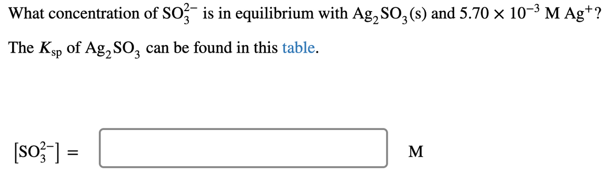 What concentration of SO? is in equilibrium with Ag, SO, (s) and 5.70 × 10-3 M Ag+?
The Ksp of Ag, SO, can be found in this table.
3.
[sof] =
M
