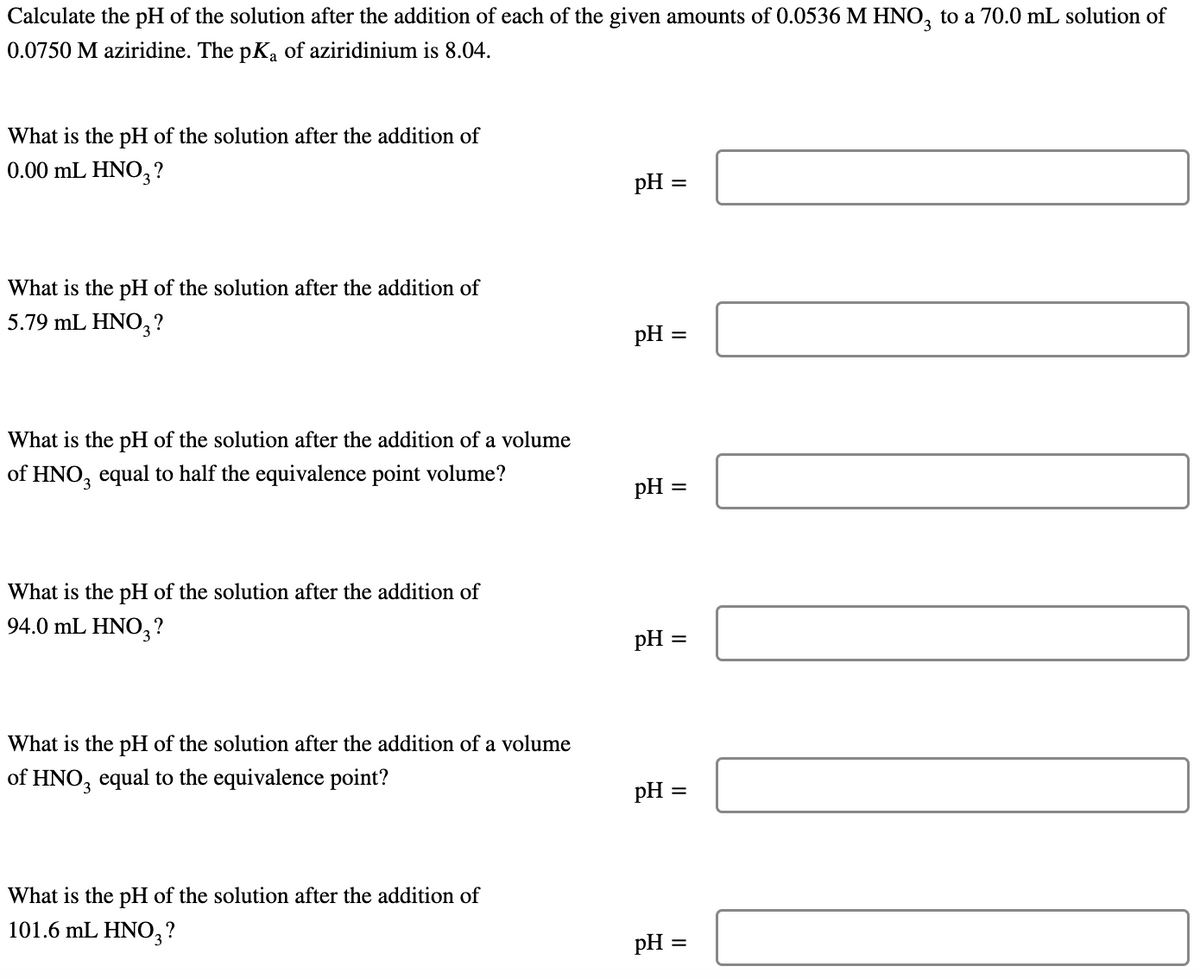 Calculate the pH of the solution after the addition of each of the given amounts of 0.0536 M HNO, to a 70.0 mL solution of
0.0750 M aziridine. The pK, of aziridinium is 8.04.
What is the pH of the solution after the addition of
0.00 mL HNO3?
pH =
What is the pH of the solution after the addition of
5.79 mL HNO3?
pH =
What is the pH of the solution after the addition of a volume
of HNO, equal to half the equivalence point volume?
pH :
What is the pH of the solution after the addition of
94.0 mL HNO,3?
pH
What is the pH of the solution after the addition of a volume
of HNO, equal to the equivalence point?
pH :
%3D
What is the pH of the solution after the addition of
101.6 mL HNO, ?
pH =
II
