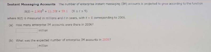 Instant Messaging Accounts The number of enterprise instant messaging (IM) accounts is projected to grow according to the function
N(E) = 2.9st + 11.38t + 59.1 (0 sts 5)
where N(t) is measured in millions and tin years, with t = 0 corresponding to 2006,
(a) How many enterprise IM accounts were there in 2006?
million
(b) What was the expected number of enterprise IM accounts in 20097
million
