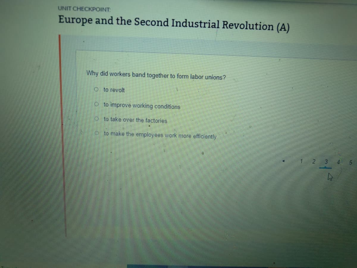 UNIT CHECKPOINT:
Europe and the Second Industrial Revolution (A)
Why did workers band together to form labor unions?
O to revolt
O to improve working conditions
O to take over the factories
o to make the employees work more efficiently
2 3
4
