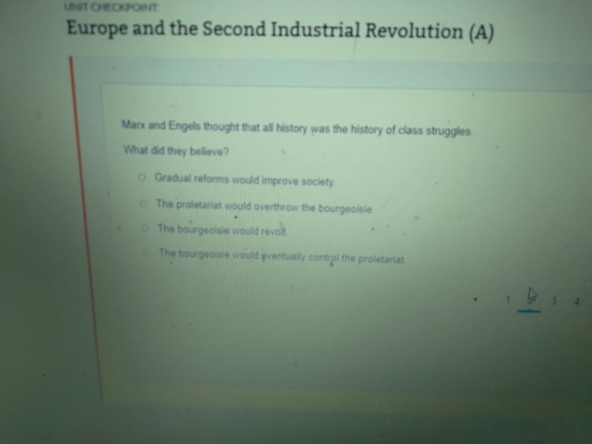 UNIT CHECKPOINT
Europe and the Second Industrial Revolution (A)
Marx and Engels thought that all history was the history of class struggles.
What did they believe?
o Gradual reforms would improve society
O The proletariat would overthrow the bourgeoisie
The bourgeoisie would revolt
The bourgeoisie would eventually control the proletariat
