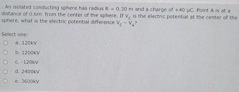 An isolated conducting sphere has radius R = 0.30 m and a charge of +40 µC. Point A is at a
distance of 0.6m from the center of the sphere. If V, is the electric potential at the center of the
sphere, what is the electric potential difference V- V?
Select one:
a. 120kV
b. 1200kV
C. -120kV
d. 2400kV
e. 3600kV
