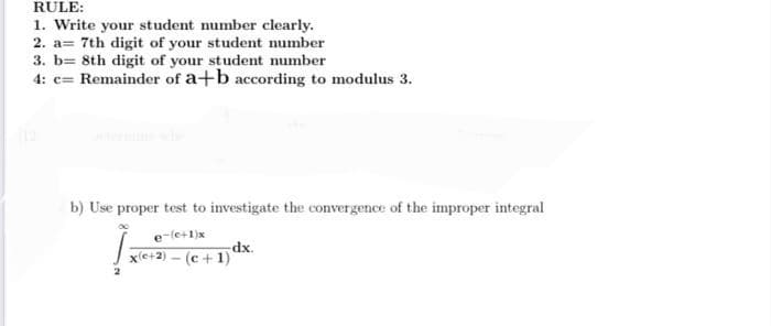 RULE:
1. Write your student number clearly.
2. a 7th digit of your student number
3. b= 8th digit of your student number
4: c= Remainder of a+b according to modulus 3.
b) Use proper test to investigate the convergence of the improper integral
e-(c+1)x
dx.
x(+2)-(c+1)