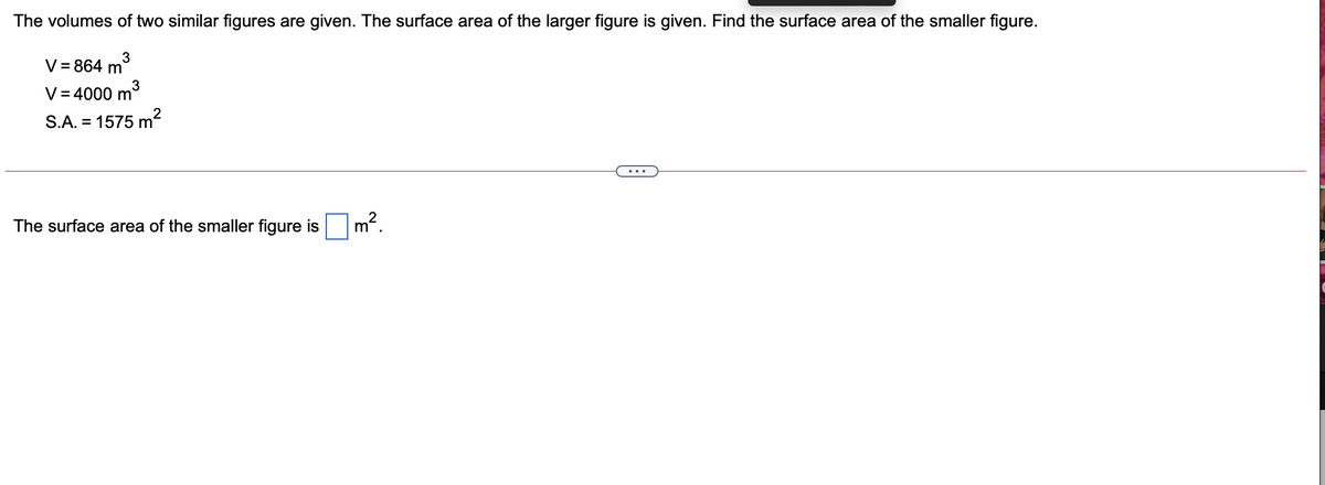 The volumes of two similar figures are given. The surface area of the larger figure is given. Find the surface area of the smaller figure.
V = 864 m
V= 4000 m
S.A. = 1575 m
The surface area of the smaller figure is
m?
