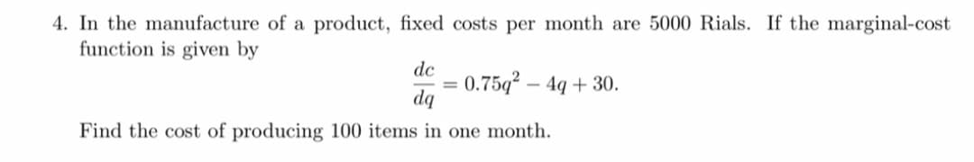 4. In the manufacture of a product, fixed costs per month are 5000 Rials. If the marginal-cost
function is given by
dc
= 0.75q² – 4q + 30.
dq
Find the cost of producing 100 items in one month.
