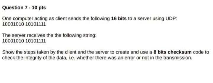 Question 7 - 10 pts
One computer acting as client sends the following 16 bits to a server using UDP:
10001010 10101111
The server receives the the following string:
10001010 10101111
Show the steps taken by the client and the server to create and use a 8 bits checksum code to
check the integrity of the data, i.e. whether there was an error or not in the transmission.

