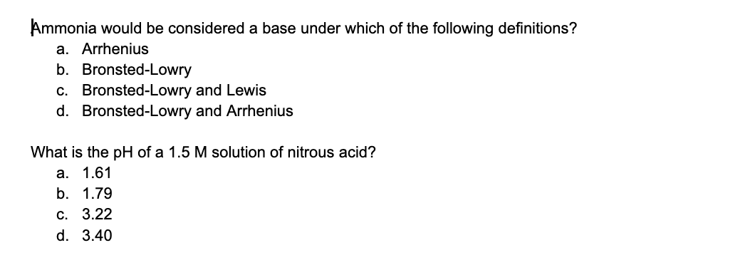 Ammonia would be considered a base under which of the following definitions?
a. Arrhenius
b. Bronsted-Lowry
c. Bronsted-Lowry and Lewis
d. Bronsted-Lowry and Arrhenius
What is the pH of a 1.5 M solution of nitrous acid?
а. 1.61
b. 1.79
С. 3.22
d. 3.40
