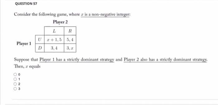 QUESTION 57
Consider the following game, where r is a non-negative integer:
Player 2
R
Ur+1,5 5, 4
Player 1
D 3,4
3, r
Suppose that Player 1 has a strictly dominant strategy and Player 2 also has a strictly dominant strategy.
Then, r equals
3
p000
