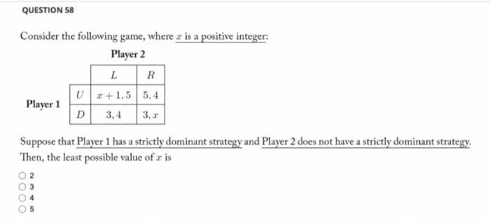 QUESTION 58
Consider the following game, where r is a positive integer:
Player 2
L R
U r+1,5 5,4
Player 1
D
3,4
3, 1
Suppose that Player 1 has a strictly dominant strategy and Player 2 does not have a strictly dominant strategy.
Then, the least possible value of r is
2
3
0000
