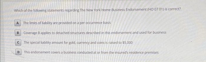 Which of the following statements regarding The New York Home Business Endorsement (HO 07 01) is correct?
A.
The limits of liability are provided on a per occurrence basis
Coverage B applies to detached structures described in this endorsement and used for business
The special liability amount for gold, currency and coins is raised to $5,000
D.
This endorsement covers a business conducted at or from the insured's residence premises
