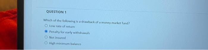 QUESTION 1
Which of the following is a drawback of a money market fund?
O Low rate of return
O Penalty for early withdrawals
O Not insured
O High minimum balance
