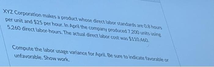 XYZ Corporation makes a product whose direct labor standards are 0.8 hours
per unit and $25 per hour. In April the company produced 7,200 units using
5,260 direct labor-hours. The actual direct labor cost was $110460.
Compute the labor usage variance for April. Be sure to indicate favorable or
unfavorable. Show work.
