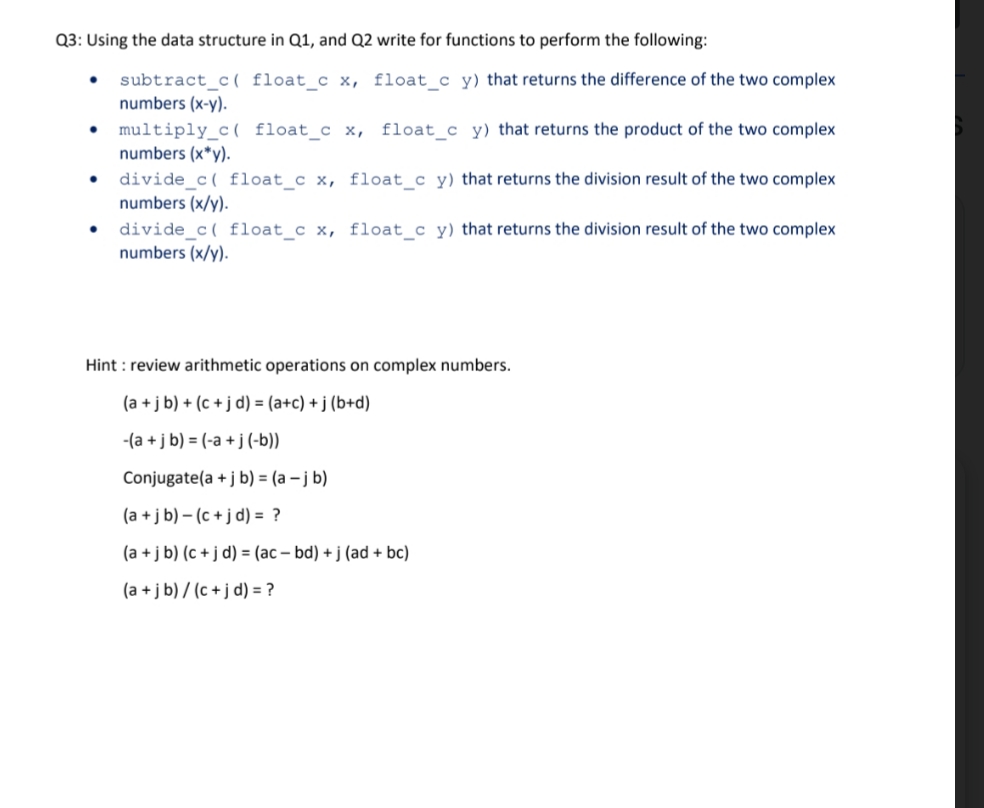 Q3: Using the data structure in Q1, and Q2 write for functions to perform the following:
subtract_c( float_c x, float_c y) that returns the difference of the two complex
numbers (x-y).
• multiply_c( float_ c x, float c y) that returns the product of the two complex
numbers (x*y).
divide_c( float_c x, float_c y) that returns the division result of the two complex
numbers (x/y).
divide_c( float_c x, float_c y) that returns the division result of the two complex
numbers (x/y).
Hint : review arithmetic operations on complex numbers.
(a +j b) + (c + j d) = (a+c) + j (b+d)
-(a +j b) = (-a + j (-b))
Conjugate(a + j b) = (a – j b)
(a +j b) – (c + j d) = ?
(a +j b) (c + j d) = (ac – bd) + j (ad + bc)
(a + j b) / (c + j d) = ?
