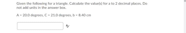 Given the following for a triangle. Calculate the value(s) for a to 2 decimal places. Do
not add units in the answer box.
A = 20.0 degrees, C = 21.0 degrees, b = 8.40 cm
