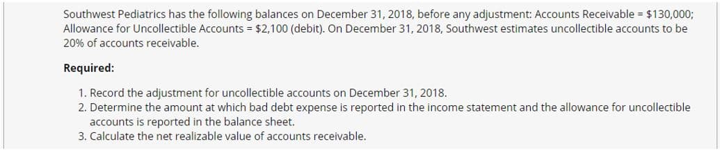 Southwest Pediatrics has the following balances on December 31, 2018, before any adjustment: Accounts Receivable = $130,000;
Allowance for Uncollectible Accounts = $2,100 (debit). On December 31, 2018, Southwest estimates uncollectible accounts to be
20% of accounts receivable.
Required:
1. Record the adjustment for uncollectible accounts on December 31, 2018.
2. Determine the amount at which bad debt expense is reported in the income statement and the allowance for uncollectible
accounts is reported in the balance sheet.
3. Calculate the net realizable value of accounts receivable.
