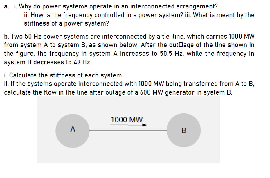 a. i. Why do power systems operate in an interconnected arrangement?
ii. How is the frequency controlled in a power system? iii. What is meant by the
stiffness of a power system?
b. Two 50 Hz power systems are interconnected by a tie-line, which carries 1000 MW
from system A to system B, as shown below. After the outDage of the line shown in
the figure, the frequency in system A increases to 50.5 Hz, while the frequency in
system B decreases to 49 Hz.
i. Calculate the stiffness of each system.
ii. If the systems operate interconnected with 1000 MW being transferred from A to B,
calculate the flow in the line after outage of a 600 MW generator in system B.
1000 MW
A
В
