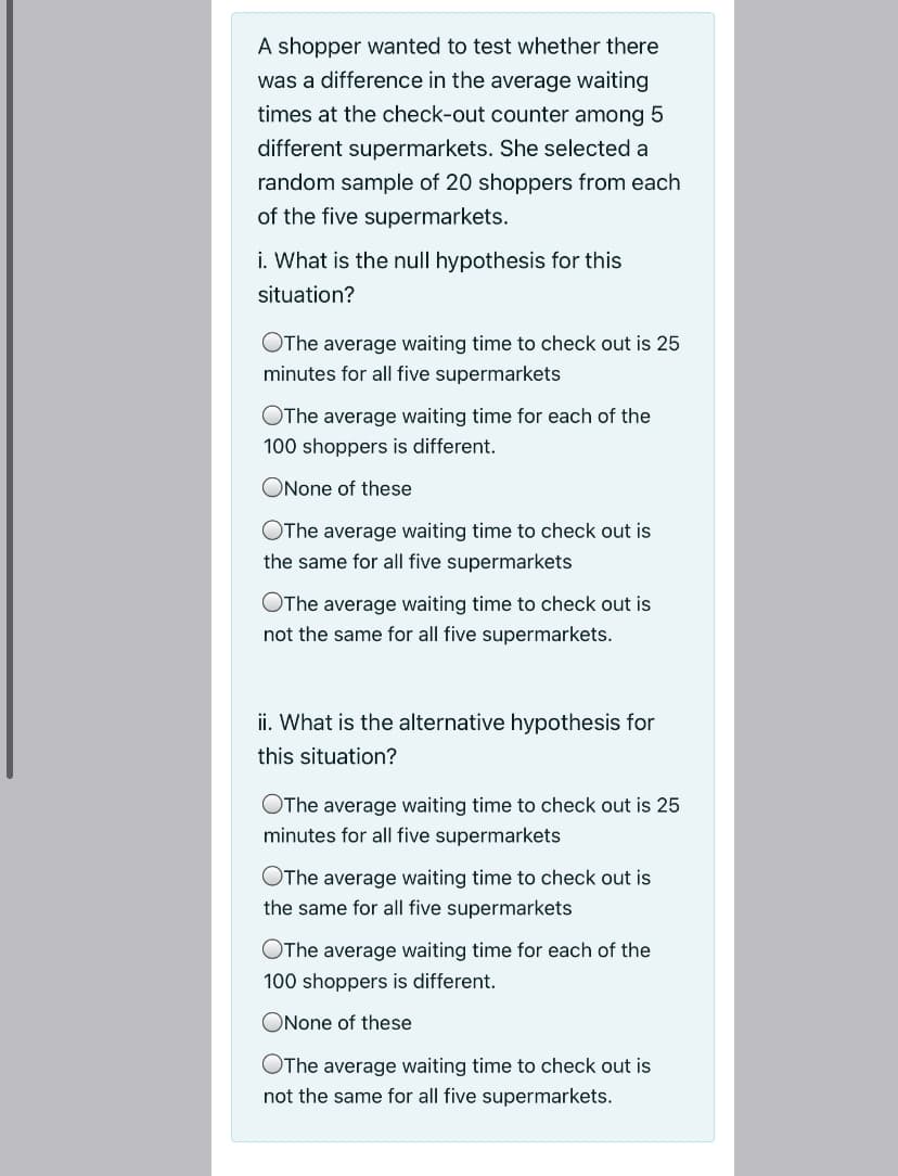 A shopper wanted to test whether there
was a difference in the average waiting
times at the check-out counter among 5
different supermarkets. She selected a
random sample of 20 shoppers from each
of the five supermarkets.
i. What is the null hypothesis for this
situation?
OThe average waiting time to check out is 25
minutes for all five supermarkets
OThe average waiting time for each of the
100 shoppers is different.
ONone of these
OThe average waiting time to check out is
the same for all five supermarkets
OThe average waiting time to check out is
not the same for all five supermarkets.
ii. What is the alternative hypothesis for
this situation?
OThe average waiting time to check out is 25
minutes for all five supermarkets
OThe average waiting time to check out is
the same for all five supermarkets
OThe average waiting time for each of the
100 shoppers is different.
ONone of these
OThe average waiting time to check out is
not the same for all five supermarkets.
