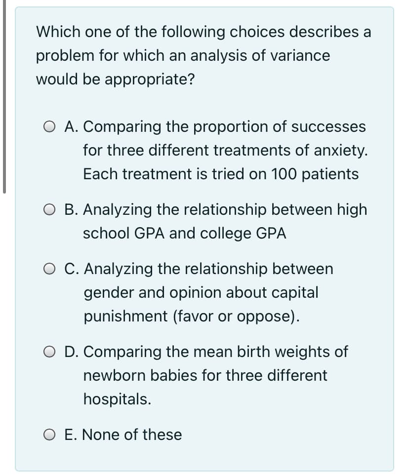 Which one of the following choices describes a
problem for which an analysis of variance
would be appropriate?
O A. Comparing the proportion of successes
for three different treatments of anxiety.
Each treatment is tried on 100 patients
O B. Analyzing the relationship between high
school GPA and college GPA
O C. Analyzing the relationship between
gender and opinion about capital
punishment (favor or oppose).
O D. Comparing the mean birth weights of
newborn babies for three different
hospitals.
O E. None of these
