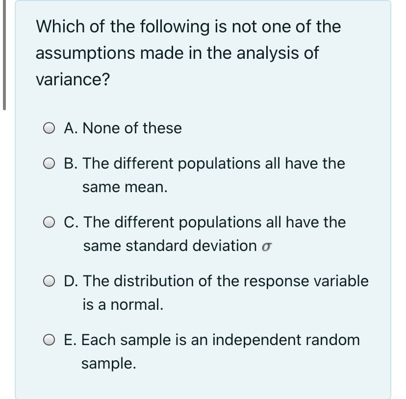 Which of the following is not one of the
assumptions made in the analysis of
variance?
O A. None of these
O B. The different populations all have the
same mean.
O C. The different populations all have the
same standard deviation o
O D. The distribution of the response variable
is a normal.
O E. Each sample is an independent random
sample.
