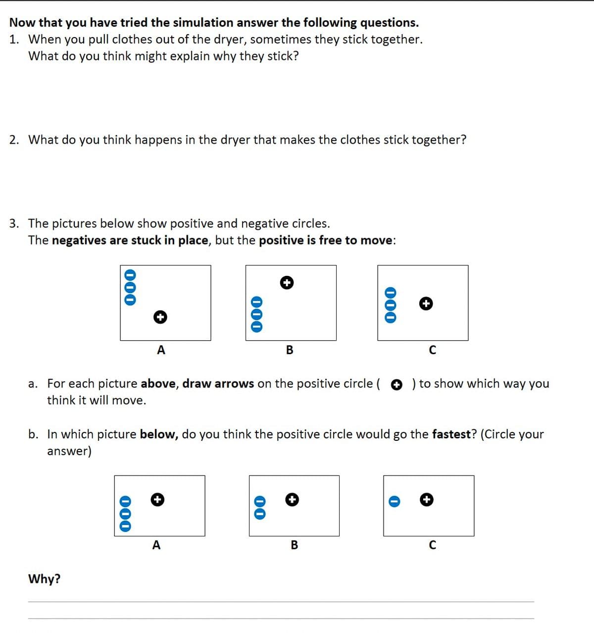 Now that you have tried the simulation answer the following questions.
1. When you pull clothes out of the dryer, sometimes they stick together.
What do you think might explain why they stick?
2. What do you think happens in the dryer that makes the clothes stick together?
3. The pictures below show positive and negative circles.
The negatives are stuck in place, but the positive is free to move:
000
Why?
A
000
a. For each picture above, draw arrows on the positive circle (
think it will move.
000
+
A
+
B
00
b. In which picture below, do you think the positive circle would go the fastest? (Circle your
answer)
+
000
B
+
C
) to show which way you
+