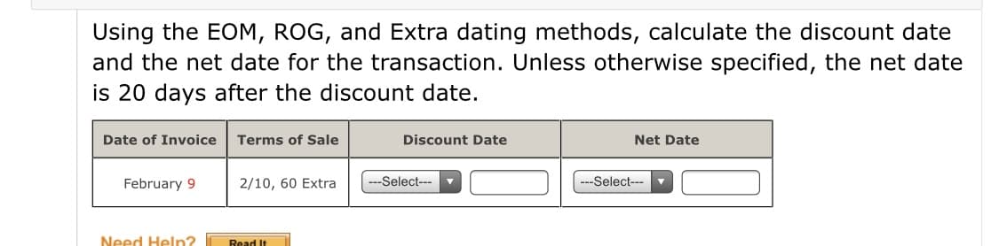 Using the EOM, ROG, and Extra dating methods, calculate the discount date
and the net date for the transaction. Unless otherwise specified, the net date
is 20 days after the discount date.
Date of Invoice
Terms of Sale
Discount Date
Net Date
February 9
2/10, 60 Extra
-Select---
-Select---
Need Heln?
Read It

