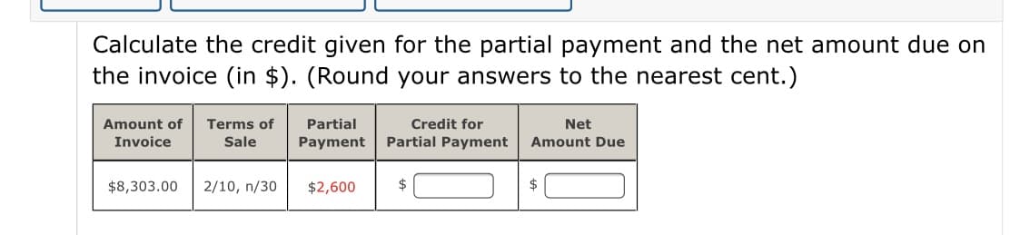 Calculate the credit given for the partial payment and the net amount due on
the invoice (in $). (Round your answers to the nearest cent.)
Amount of
Terms of
Partial
Credit for
Net
Invoice
Sale
Payment
Partial Payment
Amount Due
$8,303.00
2/10, n/30
$2,600
24
$
