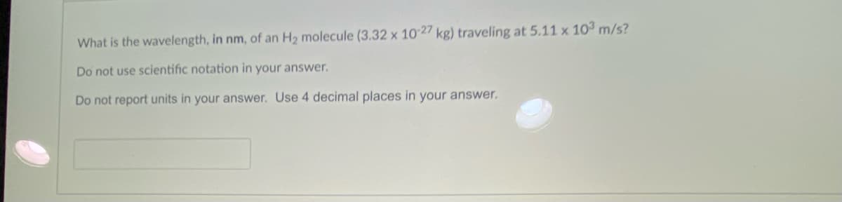 What is the wavelength, in nm, of an H2 molecule (3.32 x 1027 kg) traveling at 5.11 x 103 m/s?
Do not use scientific notation in your answer.
Do not report units in your answer. Use 4 decimal places in your answer.
