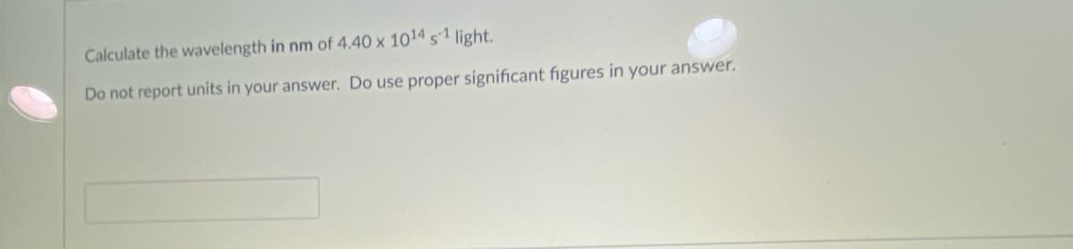 Calculate the wavelength in nm of 4.40 x 1014 s1 light.
Do not report units in your answer. Do use proper significant figures in your answer.

