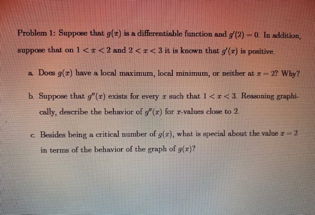 Problem 1: Suppose that g(z) is a differentiable function and g'(2)-0. In addition,
%3D
suppose that on 1<r<2 and 2 <I<3 it is known that g'(r) is positive.
a Does g(r) have a local maximum, local minimum, or neither at r 2? Why?
b. Suppose that g"(r) exists for every r such that 1< r< 3. Reasoning graphi-
cally, describe the behavior of g"(r) for r-values close to 2.
c. Besides being a critical number of g(r), what is special about the value r 2
in terms of the behavior of the graph of g(r)?
