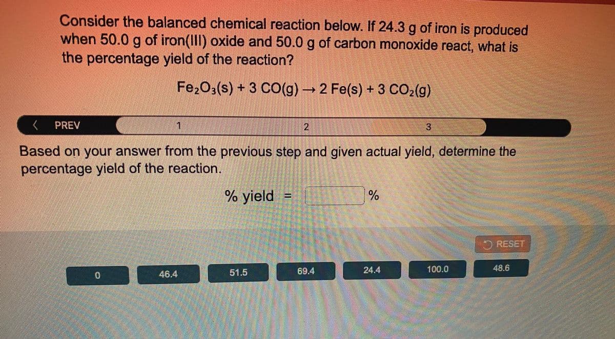 Consider the balanced chemical reaction below. If 24.3 g of iron is produced
when 50.0 g of iron(III) oxide and 50.0 g of carbon monoxide react, what is
the percentage yield of the reaction?
Fe2O3(s) + 3 CO(g)2 Fe(s) +3 CO2(g)
PREV
2.
Based on your answer from the previOus step and given actual yield, determine the
percentage yield of the reaction.
% yield H
RESET
51.5
69.4
24.4
100.0
48.6
46.4
