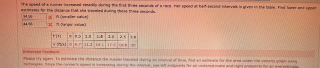 The speed of a runner Increased steadily during the first three seconds of a race. Her speed at half-second Intervals is glven in the table. Find lower and upper
estimates for the distance that she traveled during these three seconds.
34.56
x t (smaller value)
x t (larger value)
44.56
t (s)
0 0.5 1.0 1.5 2.0 2.5 3.0
v (t/s) 0 6.7 11.2 14.1 17.5 19.8 20
Enhanced Feedback
iPlease try again. To estimate the distance the runner traveled during an Interval of time, find an estimate for the area under the velocity griaph using
.rectangles. Since the runner's speed is increasing during the Interval, use left endpoints for an underestimate and right endpoints for an overestimate
