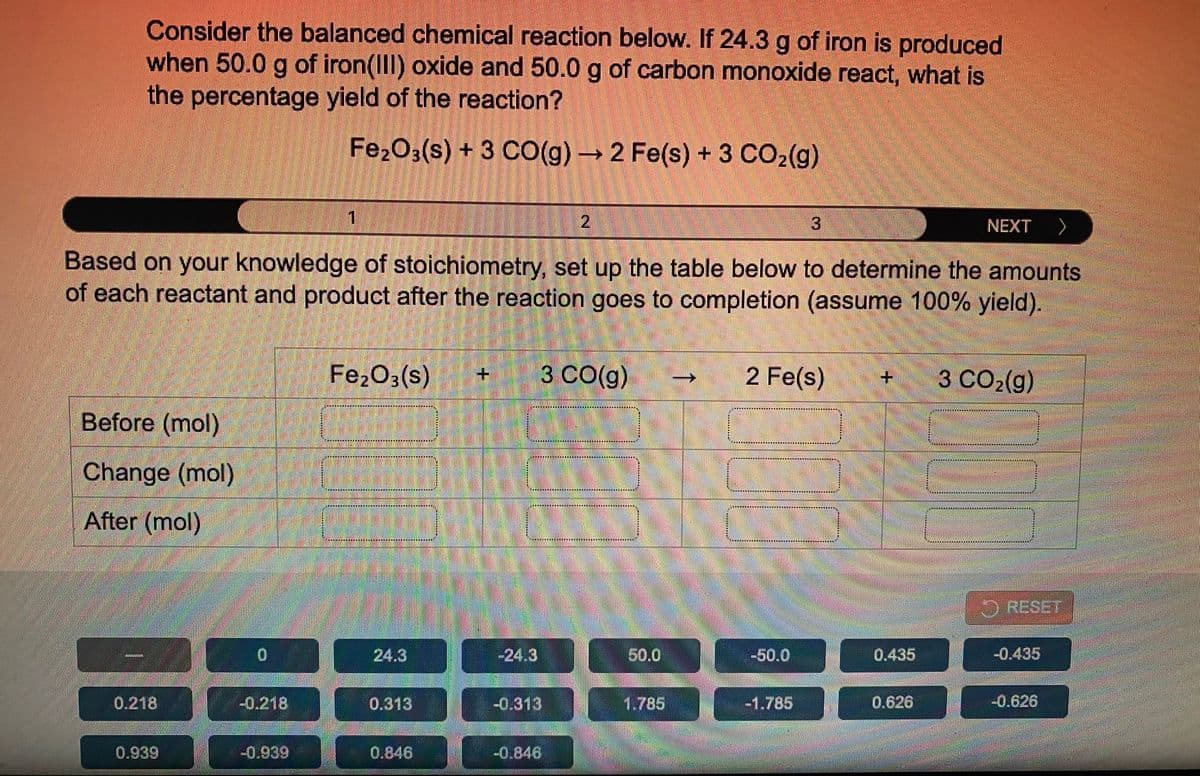 Consider the balanced chemical reaction below. If 24.3 g of iron is produced
when 50.0 g of iron(III) oxide and 50.0 g of carbon monoxide react, what is
the percentage yield of the reaction?
Fe2O3(s) +3 C0(g)2 Fe(s) + 3 CO2(g)
1.
2.
13.
へ
NEXT
Based on your knowledge of stoichiometry, set up the table below to determine the amounts
of each reactant and product after the reaction goes to completion (assume 100% yield).
Fe2O3(s)
3 CO(g)
2 Fe(s)
3 CO2(g)
+.
+.
Before (mol)
我 X 其文
Change (mol)
MHHHMMx其 NNト
月 N月N算其MMMMM NN* 其月NNNNN 知
After (mol)
********X*****
RESET
24.3
-24.3
50.0
-50.0
0.435
-0.435
0.218
-0.218
0.313
-0.313
1.785
-1.785
0.626
-0.626
0.939
-0.939
0.846
-0.846
