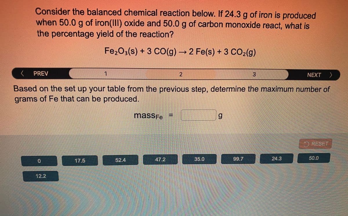 Consider the balanced chemical reaction below. If 24.3 g of iron is produced
when 50.0 g of iron(III) oxide and 50.0 g of carbon monoxide react, what is
the percentage yield of the reaction?
Fe2O3(s) + 3 CO(g)→ 2 Fe(s) + 3 CO2(g)
( PREV
2
NEXT
へ
Based on the set up your table from the previous step, determine the maximum number of
grams of Fe that can be produced.
************X**
massFe
RESET
17.5
52.4
47.2
35.0
99.7
24.3
50.0
12.2
I3D
