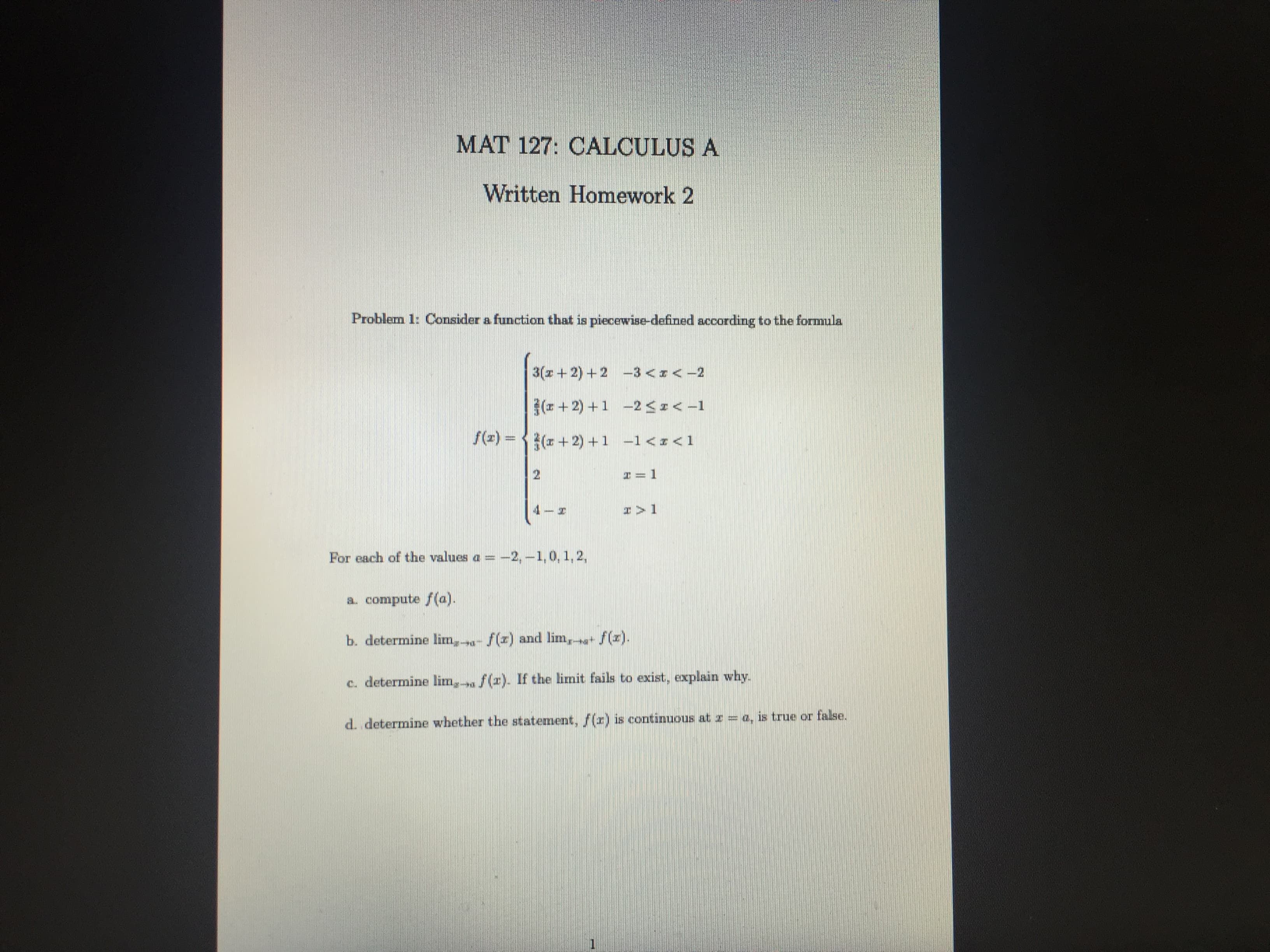 Problem 1: Consider a function that is piecewise-defined according to the formula
3(z + 2) +2 -3 <I<-2
(+ 2) +1 -2 SI<-1
f(z) = {(z + 2) +1 -1<x<1
I = 1
%3D
4
For each of the values a = -2, -1,0, 1, 2,
a. compute f(a).
b. determine lim, - f(x) and lim, + f(x).
c. determine lim, a f(r). If the limit fails to exist, explain why.
d. determine whether the statement, f(r) is continuous at z = a, is true or false.
