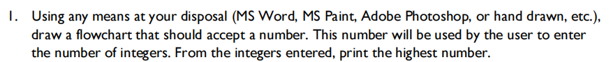 1. Using any means at your disposal (MS Word, MS Paint, Adobe Photoshop, or hand drawn, etc.),
draw a flowchart that should accept a number. This number will be used by the user to enter
the number of integers. From the integers entered, print the highest number.
