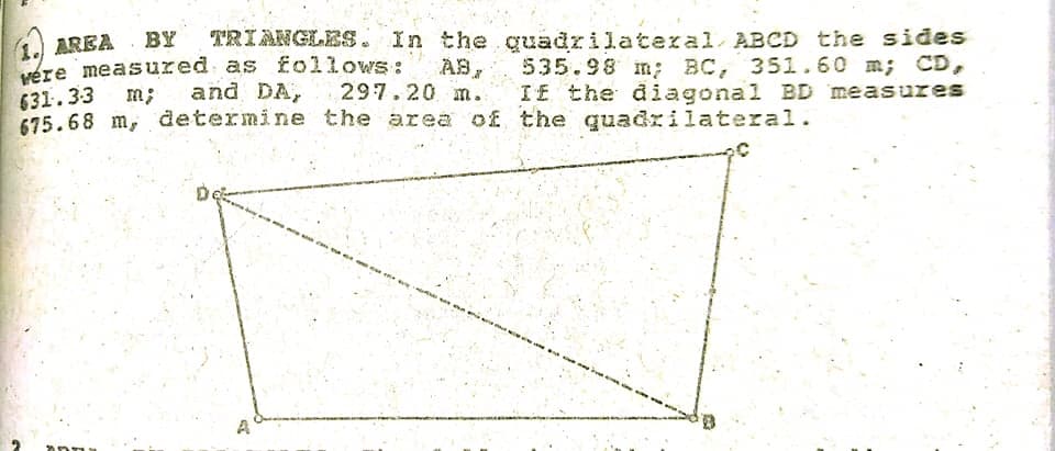 1. AREA BY
vére measured as follows:
631.33 m;
675.68 m, determine the area of the quadrilateral.
TRIANGLES . In the quadrilateral ABCD the sides
535.98 m; BC, 351.60 m; CD,
I£ the diagonal BD measures
and DA, 297.20 m.
A
