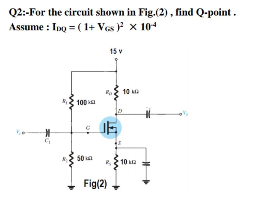 Q2:-For the circuit shown in Fig.(2) , find Q-point .
Assume : Ipo = ( 1+ Vcs )² × 104
15 v
Rp
10 ks2
R3 100 k2
ID
Vo
C,
50 k2
Rs
10 k2
+ Fig(2)
ホG
