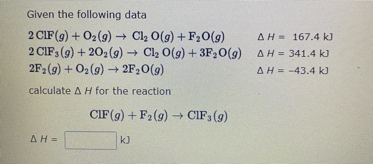 Given the following data
2 CIF (g) + O2 (9) → Cl2 O(g) + F20(g)
2 CIF3 (g) + 202(9) → Cl2 0(9) + 3F20(g)
2F2 (9) + O2(9) - 2F20(g)
AH = 167.4 kJ
AH= 341.4 kJ
AH = -43.4 kJ
calculate A H for the reaction
CIF(g)+ F2(g) CIF3 (g)
AH =
kJ
