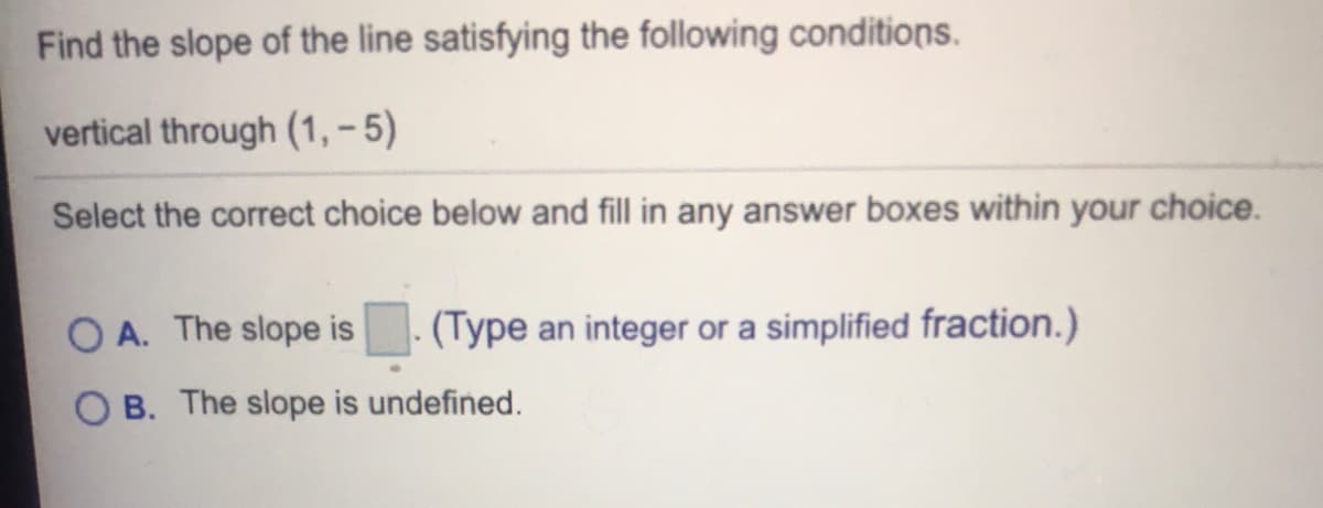 Find the slope of the line satisfying the following conditions.
vertical through (1, – 5)
Select the correct choice below and fill in any answer boxes within your choice.
O A. The slope is
(Type an integer or a simplified fraction.)
B. The slope is undefined.
