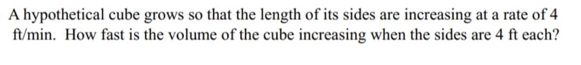 A hypothetical cube grows so that the length of its sides are increasing at a rate of 4
ft/min. How fast is the volume of the cube increasing when the sides are 4 ft each?
