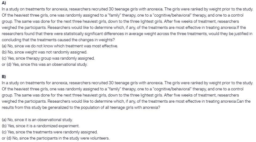 A)
In a study on treatments for anorexia, researchers recruited 30 teenage girls with anorexia. The girls were ranked by weight prior to the study.
Of the heaviest three girls, one was randomly assigned to a "family" therapy, one to a "cognitive/behavioral" therapy, and one to a control
group. The same was done for the next three heaviest girls, down to the three lightest girls. After five weeks of treatment, researchers
weighed the participants. Researchers would like to determine which, if any, of the treatments are most effective in treating anorexialf the
researchers found that there were statistically significant differences in average weight across the three treatments, would they be justified in
concluding that the treatments caused the changes in weights?
(a) No, since we do not know which treatment was most effective.
(b) No, since weight was not randomly assigned.
(c) Yes, since therapy group was randomly assigned.
or (d) Yes, since this was an observational study.
B)
In a study on treatments for anorexia, researchers recruited 30 teenage girls with anorexia. The girls were ranked by weight prior to the study.
Of the heaviest three girls, one was randomly assigned to a "family" therapy, one to a "cognitive/behavioral" therapy, and one to a control
group. The same was done for the next three heaviest girls, down to the three lightest girls. After five weeks of treatment, researchers
weighed the participants. Researchers would like to determine which, if any, of the treatments are most effective in treating anorexia.Can the
results from this study be generalized to the population of all teenage girls with anorexia?
(a) No, since it is an observational study.
(b) Yes, since it is a randomized experiment.
(c) Yes, since the treatments were randomly assigned.
or (d) No, since the participants in the study were volunteers.
