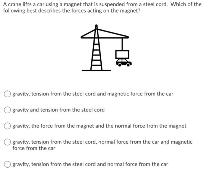 A crane lifts a car using a magnet that is suspended from a steel cord. Which of the
following best describes the forces acting on the magnet?
gravity, tension from the steel cord and magnetic force from the car
gravity and tension from the steel cord
gravity, the force from the magnet and the normal force from the magnet
gravity, tension from the steel cord, normal force from the car and magnetic
force from the car
gravity, tension from the steel cord and normal force from the car
