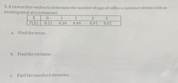5. A researcher wishes to determine the number of cups of coffee a customer drinks with an
evening mealata restaurant.
3
4
P(X)
0.21
0.30
0.46
0.01
0.02
a. Find the mean.
b. Find the variance.
c. Find the standard deviation.

