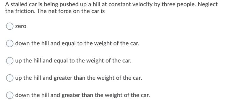 A stalled car is being pushed up a hill at constant velocity by three people. Neglect
the friction. The net force on the car is
zero
down the hill and equal to the weight of the car.
up the hill and equal to the weight of the car.
up the hill and greater than the weight of the car.
down the hill and greater than the weight of the car.

