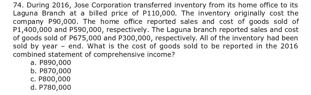 74. During 2016, Jose Corporation transferred inventory from its home office to its
Laguna Branch at a billed price of P110,000. The inventory originally cost the
company P90,000. The home office reported sales and cost of goods sold of
P1,400,000 and P590,000, respectively. The Laguna branch reported sales and cost
of goods sold of P675,000 and P300,000, respectively. All of the inventory had been
sold by year
combined statement of comprehensive income?
а. Р890,000
b. P870,000
с. Р800,000
d. P780,000
end. What is the cost of goods sold to be reported in the 2016
