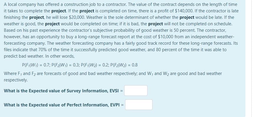 A local company has offered a construction job to a contractor. The value of the contract depends on the length of time
it takes to complete the project. If the project is completed on time, there is a profit of $140,000. If the contractor is late
finishing the project, he will lose $20,000. Weather is the sole determinant of whether the project would be late. If the
weather is good, the project would be completed on time; if it is bad, the project will not be completed on schedule.
Based on his past experience the contractor's subjective probability of good weather is 50 percent. The contractor,
however, has an opportunity to buy a long-range forecast report at the cost of $10,000 from an independent weather-
forecasting company. The weather forecasting company has a fairly good track record for these long-range forecasts. Its
files indicate that 70% of the time it successfully predicted good weather, and 80 percent of the time it was able to
predict bad weather. In other words,
P(F:|W;) = 0.7; P(F2|W;) = 0.3; P(F;|W2) = 0.2; P(F2|W2) = 0.8
Where F; and F2 are forecasts of good and bad weather respectively; and W; and W2 are good and bad weather
respectively.
What is the Expected value of Survey Information, EVSI =
What is the Expected value of Perfect Information, EVPI =
