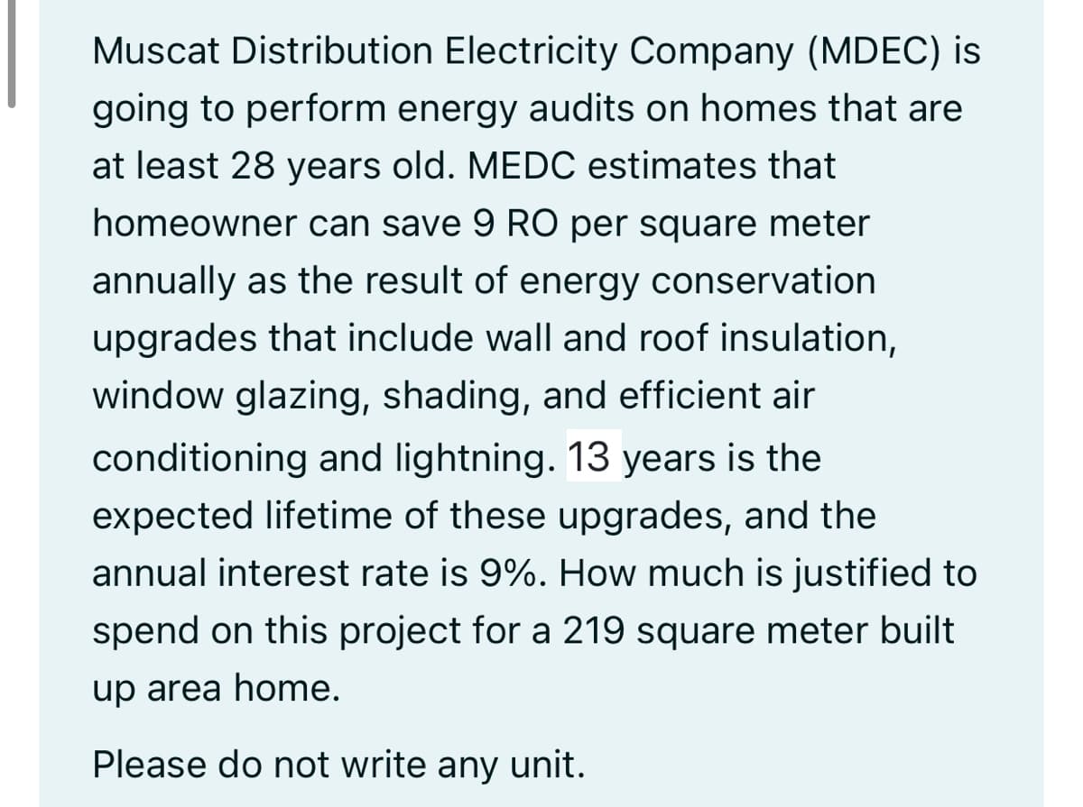 Muscat Distribution Electricity Company (MDEC) is
going to perform energy audits on homes that are
at least 28 years old. MEDC estimates that
homeowner can save 9 RO per square meter
annually as the result of energy conservation
upgrades that include wall and roof insulation,
window glazing, shading, and efficient air
conditioning and lightning. 13 years is the
expected lifetime of these upgrades, and the
annual interest rate is 9%. How much is justified to
spend on this project for a 219 square meter built
up area home.
Please do not write any unit.
