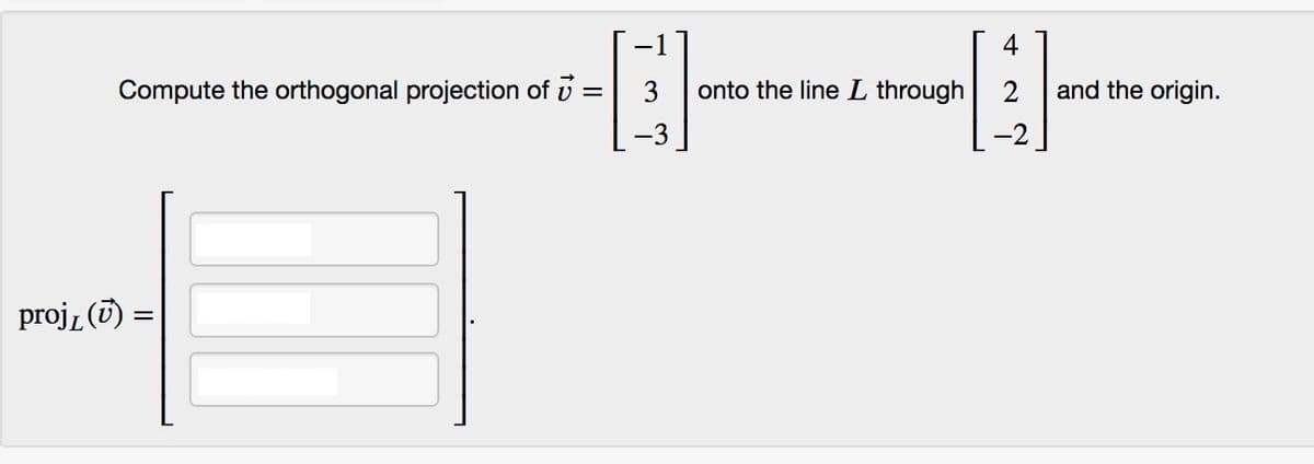 4
Compute the orthogonal projection of :
3
onto the line L through
2
and the origin.
-3
projz (i) =
